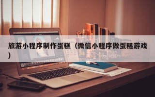 海口旅游小程序制作蛋糕（微信小程序做蛋糕游戏）
